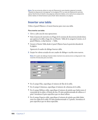Nota: Se recomienda utilizar la vista de Disposición para diseñar páginas (consulte
                   “Diseñar la disposición de páginas” en la página 171). La vista de Disposición permite
                   aplicar fácilmente el diseño a las páginas utilizando tablas como estructura subyacente.
                   Utilice tablas en Dreamweaver para añadir datos tabulares a la página.




                   Insertar una tabla
                   Utilice el panel Objetos o el menú Insertar para crear una tabla.

                   Para insertar una tabla:

                   1   Lleve a cabo una de estas operaciones:
                   • Sitúe el punto de inserción en el lugar de la ventana de documento donde desea
                       que aparezca la tabla y haga clic en el botón Tabla de la categoría Común, en el
                       panel Objetos, o elija Insertar > Tabla.
                   • Arrastre el botón Tabla desde el panel Objetos hasta la posición deseada de
                       la página.
                       Aparecerá el cuadro de diálogo Insertar tabla.
                   2   Acepte los valores actuales de este cuadro de diálogo o escriba otros nuevos.
                       Nota: El cuadro de diálogo Insertar tabla mantiene los valores de la configuración más
                       reciente introducida para una tabla.




                   • En el campo Filas, especiﬁque el número de ﬁlas de la tabla.
                   • En el campo Columnas, especiﬁque el número de columnas de la tabla.
                   • En el campo Relleno celda, especiﬁque el número de píxeles que habrá entre el
                       contenido de la celda y el límite de ésta. El valor predeterminado de relleno es 1
                       píxel. Introduzca 0 para especiﬁcar que no desea relleno.
                   • En el campo Espacio celda, especiﬁque el número de píxeles que debe haber
                       entre las celdas de la tabla. El valor predeterminado es 2 píxeles. Introduzca 0
                       para especiﬁcar que no desea espaciado.




190   Capítulo 7
 