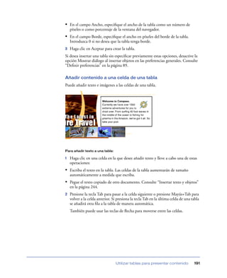 • En el campo Ancho, especiﬁque el ancho de la tabla como un número de
    píxeles o como porcentaje de la ventana del navegador.
• En el campo Borde, especiﬁque el ancho en píxeles del borde de la tabla.
    Introduzca 0 si no desea que la tabla tenga borde.
3   Haga clic en Aceptar para crear la tabla.
Si desea insertar una tabla sin especiﬁcar previamente estas opciones, desactive la
opción Mostrar diálogo al insertar objetos en las preferencias generales. Consulte
“Deﬁnir preferencias” en la página 89.

Añadir contenido a una celda de una tabla
Puede añadir texto e imágenes a las celdas de una tabla.




Para añadir texto a una tabla:

1   Haga clic en una celda en la que desee añadir texto y lleve a cabo una de estas
    operaciones:
• Escriba el texto en la tabla. Las celdas de la tabla aumentarán de tamaño
    automáticamente a medida que escriba.
• Pegue el texto copiado de otro documento. Consulte “Insertar texto y objetos”
    en la página 244.
2   Presione la tecla Tab para pasar a la celda siguiente o presione Mayús+Tab para
    volver a la celda anterior. Si presiona la tecla Tab en la última celda de una tabla
    se añadirá otra ﬁla a la tabla de manera automática.
    También puede usar las teclas de ﬂecha para moverse entre las celdas.




                                 Utilizar tablas para presentar contenido           191
 