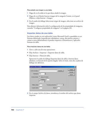 Para añadir una imagen a una tabla:

                   1   Haga clic en la celda en la que desea añadir la imagen.
                   2   Haga clic en el botón Insertar imagen de la categoría Común, en el panel
                       Objetos, o elija Insertar > Imagen.
                   3   En el cuadro de diálogo Seleccionar origen de imagen, seleccione un archivo de
                       imagen.
                   Para obtener información sobre la conﬁguración de las propiedades de imágenes,
                   consulte “Conﬁgurar propiedades de imágenes” en la página 281.

                   Importar datos de una tabla
                   Los datos creados en otra aplicación (como Microsoft Excel) y guardados en un
                   formato delimitado (separado por tabuladores, comas, dos puntos, puntos y
                   comas u otros delimitadores) se pueden importar a Dreamweaver y aplicarles
                   formato de tabla.

                   Para importar datos de una tabla:

                   1   Lleve a cabo una de estas operaciones:
                   • Elija Archivo > Importar > Importar datos de tabla.
                   • Elija Insertar > Datos de tabla.
                       Aparecerá el cuadro de diálogo Importar datos de tabla o Insertar datos
                       tabulares, en función de la opción elegida. Salvo el título, estos dos cuadros de
                       diálogo son idénticos.




                   2   En el campo Archivo de datos, introduzca el nombre del archivo que desea
                       importar.




192   Capítulo 7
 