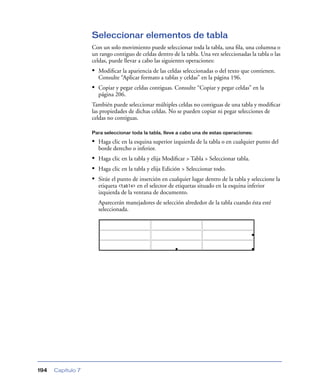 Seleccionar elementos de tabla
                   Con un solo movimiento puede seleccionar toda la tabla, una ﬁla, una columna o
                   un rango contiguo de celdas dentro de la tabla. Una vez seleccionadas la tabla o las
                   celdas, puede llevar a cabo las siguientes operaciones:
                   • Modiﬁcar la apariencia de las celdas seleccionadas o del texto que contienen.
                     Consulte “Aplicar formato a tablas y celdas” en la página 196.
                   • Copiar y pegar celdas contiguas. Consulte “Copiar y pegar celdas” en la
                     página 206.
                   También puede seleccionar múltiples celdas no contiguas de una tabla y modiﬁcar
                   las propiedades de dichas celdas. No se pueden copiar ni pegar selecciones de
                   celdas no contiguas.

                   Para seleccionar toda la tabla, lleve a cabo una de estas operaciones:

                   • Haga clic en la esquina superior izquierda de la tabla o en cualquier punto del
                     borde derecho o inferior.
                   • Haga clic en la tabla y elija Modiﬁcar > Tabla > Seleccionar tabla.
                   • Haga clic en la tabla y elija Edición > Seleccionar todo.
                   • Sitúe el punto de inserción en cualquier lugar dentro de la tabla y seleccione la
                     etiqueta <table> en el selector de etiquetas situado en la esquina inferior
                     izquierda de la ventana de documento.
                     Aparecerán manejadores de selección alrededor de la tabla cuando ésta esté
                     seleccionada.




194   Capítulo 7
 
