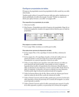 Configurar propiedades de tablas
El inspector de propiedades muestra las propiedades de tabla cuando hay una tabla
seleccionada.
También puede utilizar el comando Formatear tabla para aplicar rápidamente un
diseño predeﬁnido a la tabla seleccionada. Consulte “Utilizar un esquema de
diseño para aplicar formato a una tabla” en la página 200.

Para especificar las propiedades de una tabla:

1   Seleccione la tabla.
2   Elija Ventana > Propiedades para abrir el inspector de propiedades. Haga clic en
    la ﬂecha de ampliación, situada en la esquina inferior derecha, para ver todas las
    propiedades.




Para asignar un nombre a la tabla:

• En el campo Tabla, introduzca un nombre para la tabla.

Para seleccionar opciones de disposición de tabla:

• En los campos Filas y Cols, especiﬁque el número de ﬁlas y columnas de
    la tabla.
• En los campos An y Al, especiﬁque el ancho y el alto de la tabla como un
    número de píxeles o como porcentaje de la ventana del navegador.
    Normalmente no es preciso especiﬁcar el alto de una tabla.
• Utilice el campo Alinear para especiﬁcar cómo debe alinearse una tabla con
    otros elementos del mismo párrafo, como pueden ser texto o imágenes.
    Izquierda alinea la tabla a la izquierda de otros elementos, Derecha alinea la
    tabla a la derecha de otros elementos y Centro centra la tabla. Puede alinear la
    tabla a la izquierda, a la derecha o al centro en relación con otros elementos.
    También puede elegir la alineación predeterminada del navegador.
• Utilice los botones Borrar alto de ﬁla y Borrar ancho de columna para borrar
    todos los valores de alto de ﬁla y ancho de columna de la tabla.
• Utilice el botón Convertir ancho de tabla a píxeles para convertir el ancho de la
    tabla expresada en forma de porcentaje de la ventana del navegador a su ancho
    actual expresado en píxeles.
• Utilice el botón Convertir ancho de tabla a porcentaje para convertir el ancho
    de la tabla expresado en píxeles a un porcentaje de la ventana del navegador.



                                 Utilizar tablas para presentar contenido         197
 