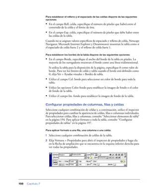 Para establecer el relleno y el espaciado de las celdas dispone de las siguientes
                   opciones:

                   • En el campo Rell. celda, especiﬁque el número de píxeles que habrá entre el
                       contenido de la celda y el límite de ésta.
                   • En el campo Esp. celda, especiﬁque el número de píxeles que debe haber entre
                       las celdas de la tabla.
                   Cuando no se asignan valores especíﬁcos de espaciado y relleno de celda, Netscape
                   Navigator, Microsoft Internet Explorer y Dreamweaver muestran la tabla como si
                   el espaciado de celda fuera 2 y el relleno de celda fuera 1.

                   Para establecer los bordes de la tabla dispone de las siguientes opciones:

                   • En el campo Borde, especiﬁque el ancho del borde de la tabla en píxeles. La
                       mayoría de los navegadores muestran el borde como una línea tridimensional.
                       Si utiliza la tabla para la disposición de la página, especiﬁque 0 como valor de
                       borde. Para ver los límites de celda y tabla cuando el borde está deﬁnido como
                       0, elija Ver > Ayudas visuales > Bordes de tabla.
                   • Utilice el campo Col. borde para seleccionar un color de borde para toda la
                       tabla.
                   • Utilice las opciones Color fondo para establecer la imagen de fondo o el color
                       de fondo de la tabla.
                   • Utilice el campo Im. fondo para establecer la imagen de fondo de la tabla.

                   Configurar propiedades de columnas, filas y celdas
                   Seleccione cualquier combinación de celdas y, a continuación, utilice el inspector
                   de propiedades para cambiar la apariencia de celdas, ﬁlas o columnas individuales.
                   Para seleccionar celdas, ﬁlas y columnas, consulte “Seleccionar elementos de tabla”
                   en la página 194. Para aplicar formato a toda la tabla, consulte “Conﬁgurar
                   propiedades de tablas” en la página 197.

                   Para aplicar formato a una fila, una columna o una celda:

                   1   Seleccione cualquier combinación de celdas de la tabla.
                   2   Elija Ventana > Propiedades para abrir el inspector de propiedades y haga clic
                       en la ﬂecha de ampliación que se encuentra en la esquina inferior derecha para
                       ver todas las propiedades.




198   Capítulo 7
 