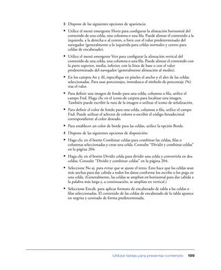 3   Dispone de las siguientes opciones de apariencia:
• Utilice el menú emergente Horiz para conﬁgurar la alineación horizontal del
    contenido de una celda, una columna o una ﬁla. Puede alinear el contenido a la
    izquierda, a la derecha o al centro, o bien con el valor predeterminado del
    navegador (generalmente a la izquierda para celdas normales y centro para
    celdas de encabezado).
• Utilice el menú emergente Vert para conﬁgurar la alineación vertical del
    contenido de una celda, una columna o una ﬁla. Puede alinear el contenido con
    la parte superior, media, inferior, con la línea de base o con el valor
    predeterminado del navegador (generalmente alineación al medio).
• En los campos An y Al, especiﬁque en píxeles el ancho y el alto de las celdas
    seleccionadas. Para usar porcentajes, introduzca el símbolo de porcentaje (%)
    tras el valor.
• Para deﬁnir una imagen de fondo para una celda, columna o ﬁla, utilice el
    campo Fnd. Haga clic en el icono de carpeta para localizar una imagen.
    También puede escribir la ruta de la imagen o utilizar el icono de señalización.
• Para deﬁnir el color de fondo para una celda, columna o ﬁla, utilice el campo
    Fnd. Puede utilizar el selector de colores o escribir el código hexadecimal
    correspondiente al color deseado.
• Para establecer un color de borde para las celdas, utilice la opción Borde.
4   Dispone de las siguientes opciones de disposición:
• Haga clic en el botón Combinar celdas para combinar las celdas, ﬁlas o
    columnas seleccionadas y crear una celda. Consulte “Dividir y combinar celdas”
    en la página 204.
• Haga clic en el botón Dividir celda para dividir una celda y convertirla en dos
    celdas. Consulte “Dividir y combinar celdas” en la página 204.
• Seleccione No aj. para evitar que se ajuste el texto. Esto hace que las celdas sean
    más anchas para dar cabida a todos los datos conforme los escribe o los pega en
    una celda. (Generalmente, las celdas se amplían en horizontal para dar cabida a
    la palabra más larga y, a continuación, se amplían en vertical.)
• Seleccione Encab. para aplicar formato de encabezado de tabla a las celdas o
    ﬁlas seleccionadas. El contenido de las celdas de encabezado de la tabla aparece
    en negrita y centrado de forma predeterminada.




                                Utilizar tablas para presentar contenido          199
 