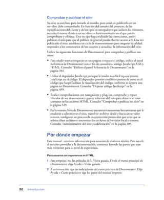 Comprobar y publicar el sitio
                    Su sitio ya está listo para lanzarlo al mundo; pero antes de publicarlo en un
                    servidor, debe comprobarlo. En función del tamaño del proyecto, de las
                    especiﬁcaciones del cliente y de los tipos de navegadores que utilicen los visitantes,
                    necesitará mover el sitio a un servidor en funcionamiento en el que pueda
                    comprobarse y editarse. Una vez que haya realizado las correcciones, podrá
                    publicar el sitio para que el público en general pueda obtener acceso a él. Una vez
                    publicado el sitio, establezca un ciclo de mantenimiento para asegurar la calidad,
                    responder a los comentarios de los usuarios y actualizar la información del sitio.
                    Utilice las siguientes funciones de Dreamweaver para comprobar y publicar sus
                    sitios:
                    • Para añadir nuevas etiquetas en una página o reparar el código, utilice el panel
                        Referencia de Dreamweaver con el ﬁn de consultar el código JavaScript, CSS y
                        HTML. Consulte “Utilizar el panel Referencia de Dreamweaver” en la
                        página 344.
                    • Utilice el depurador JavaScript para que le resulte más fácil reparar errores
                        JavaScript en el código. El depurador permite establecer puntos de corte en el
                        código que luego facilitan la visualización del código conforme se depura una
                        página en Dreamweaver. Consulte “Depurar código JavaScript” en la
                        página 499.
                    • Realice comprobaciones con navegadores y plug-ins, compruebe y repare
                        vínculos de sus documentos y genere informes del sitio para detectar errores
                        comunes en los archivos HTML. Consulte “Comprobar y publicar un sitio” en
                        la página 529.
                    • En la ventana Sitio de Dreamweaver encontrará numerosas herramientas que le
                        ayudarán a administrar el sitio, transferir archivos desde y hacia un servidor
                        remoto, conﬁgurar un proceso de desprotección/protección que evite que se
                        sobrescriban archivos y sincronizar los archivos de los sitios local y remoto.
                        Consulte “Administración del sitio y colaboración” en la página 109.


                    Por dónde empezar
                    Este manual contiene información para usuarios de distintos niveles. Para sacarle
                    el máximo provecho a la documentación, comience leyendo las partes que sean
                    más relevantes para su nivel de experiencia.

                    Para usuarios sin experiencia en HTML:

                    1   Para empezar, vea las películas de la Visita guiada. Desde el menú principal de
                        Dreamweaver, elija Ayuda > Visita guiada.
                    2   A continuación siga las indicaciones del curso práctico de Dreamweaver. Elija
                        Ayuda > Curso práctico o siga los pasos del manual impreso.




20   Introducción
 