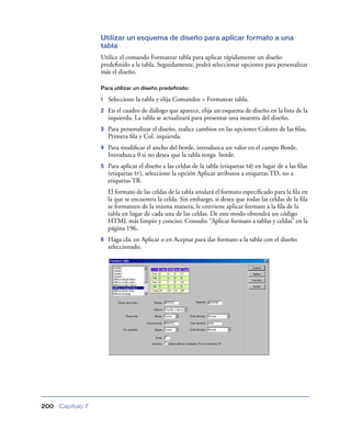 Utilizar un esquema de diseño para aplicar formato a una
                   tabla
                   Utilice el comando Formatear tabla para aplicar rápidamente un diseño
                   predeﬁnido a la tabla. Seguidamente, podrá seleccionar opciones para personalizar
                   más el diseño.

                   Para utilizar un diseño predefinido:

                   1   Seleccione la tabla y elija Comandos > Formatear tabla.
                   2   En el cuadro de diálogo que aparece, elija un esquema de diseño en la lista de la
                       izquierda. La tabla se actualizará para presentar una muestra del diseño.
                   3   Para personalizar el diseño, realice cambios en las opciones Colores de las ﬁlas,
                       Primera ﬁla y Col. izquierda.
                   4   Para modiﬁcar el ancho del borde, introduzca un valor en el campo Borde.
                       Introduzca 0 si no desea que la tabla tenga borde.
                   5   Para aplicar el diseño a las celdas de la tabla (etiquetas td) en lugar de a las ﬁlas
                       (etiquetas tr), seleccione la opción Aplicar atributos a etiquetas TD, no a
                       etiquetas TR.
                       El formato de las celdas de la tabla anulará el formato especiﬁcado para la ﬁla en
                       la que se encuentra la celda. Sin embargo, si desea que todas las celdas de la ﬁla
                       se formateen de la misma manera, le conviene aplicar formato a la ﬁla de la
                       tabla en lugar de cada una de las celdas. De este modo obtendrá un código
                       HTML más limpio y conciso. Consulte “Aplicar formato a tablas y celdas” en la
                       página 196.
                   6   Haga clic en Aplicar o en Aceptar para dar formato a la tabla con el diseño
                       seleccionado.




200   Capítulo 7
 