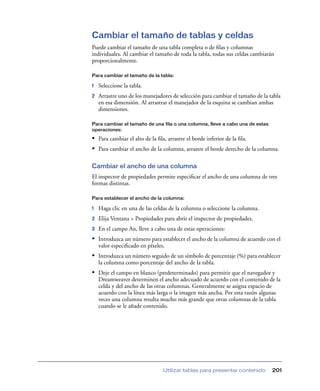 Cambiar el tamaño de tablas y celdas
Puede cambiar el tamaño de una tabla completa o de ﬁlas y columnas
individuales. Al cambiar el tamaño de toda la tabla, todas sus celdas cambiarán
proporcionalmente.

Para cambiar el tamaño de la tabla:

1   Seleccione la tabla.
2   Arrastre uno de los manejadores de selección para cambiar el tamaño de la tabla
    en esa dimensión. Al arrastrar el manejador de la esquina se cambian ambas
    dimensiones.

Para cambiar el tamaño de una fila o una columna, lleve a cabo una de estas
operaciones:

• Para cambiar el alto de la ﬁla, arrastre el borde inferior de la ﬁla.
• Para cambiar el ancho de la columna, arrastre el borde derecho de la columna.

Cambiar el ancho de una columna
El inspector de propiedades permite especiﬁcar el ancho de una columna de tres
formas distintas.

Para establecer el ancho de la columna:

1   Haga clic en una de las celdas de la columna o seleccione la columna.
2   Elija Ventana > Propiedades para abrir el inspector de propiedades.
3   En el campo An, lleve a cabo una de estas operaciones:
• Introduzca un número para establecer el ancho de la columna de acuerdo con el
    valor especiﬁcado en píxeles.
• Introduzca un número seguido de un símbolo de porcentaje (%) para establecer
    la columna como porcentaje del ancho de la tabla.
• Deje el campo en blanco (predeterminado) para permitir que el navegador y
    Dreamweaver determinen el ancho adecuado de acuerdo con el contenido de la
    celda y del ancho de las otras columnas. Generalmente se asigna espacio de
    acuerdo con la línea más larga o la imagen más ancha. Por esta razón algunas
    veces una columna resulta mucho más grande que otras columnas de la tabla
    cuando se le añade contenido.




                                Utilizar tablas para presentar contenido       201
 