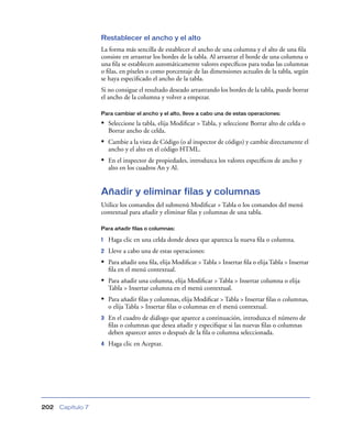 Restablecer el ancho y el alto
                   La forma más sencilla de establecer el ancho de una columna y el alto de una ﬁla
                   consiste en arrastrar los bordes de la tabla. Al arrastrar el borde de una columna o
                   una ﬁla se establecen automáticamente valores especíﬁcos para todas las columnas
                   o ﬁlas, en píxeles o como porcentaje de las dimensiones actuales de la tabla, según
                   se haya especiﬁcado el ancho de la tabla.
                   Si no consigue el resultado deseado arrastrando los bordes de la tabla, puede borrar
                   el ancho de la columna y volver a empezar.

                   Para cambiar el ancho y el alto, lleve a cabo una de estas operaciones:

                   • Seleccione la tabla, elija Modiﬁcar > Tabla, y seleccione Borrar alto de celda o
                       Borrar ancho de celda.
                   • Cambie a la vista de Código (o al inspector de código) y cambie directamente el
                       ancho y el alto en el código HTML.
                   • En el inspector de propiedades, introduzca los valores especíﬁcos de ancho y
                       alto en los cuadros An y Al.


                   Añadir y eliminar filas y columnas
                   Utilice los comandos del submenú Modiﬁcar > Tabla o los comandos del menú
                   contextual para añadir y eliminar ﬁlas y columnas de una tabla.

                   Para añadir filas o columnas:

                   1   Haga clic en una celda donde desea que aparezca la nueva ﬁla o columna.
                   2   Lleve a cabo una de estas operaciones:
                   • Para añadir una ﬁla, elija Modiﬁcar > Tabla > Insertar ﬁla o elija Tabla > Insertar
                       ﬁla en el menú contextual.
                   • Para añadir una columna, elija Modiﬁcar > Tabla > Insertar columna o elija
                       Tabla > Insertar columna en el menú contextual.
                   • Para añadir ﬁlas y columnas, elija Modiﬁcar > Tabla > Insertar ﬁlas o columnas,
                       o elija Tabla > Insertar ﬁlas o columnas en el menú contextual.
                   3   En el cuadro de diálogo que aparece a continuación, introduzca el número de
                       ﬁlas o columnas que desea añadir y especiﬁque si las nuevas ﬁlas o columnas
                       deben aparecer antes o después de la ﬁla o columna seleccionada.
                   4   Haga clic en Aceptar.




202   Capítulo 7
 