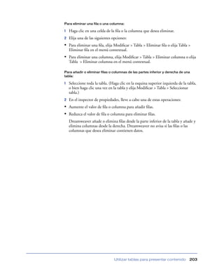 Para eliminar una fila o una columna:

1   Haga clic en una celda de la ﬁla o la columna que desea eliminar.
2   Elija una de las siguientes opciones:
• Para eliminar una ﬁla, elija Modiﬁcar > Tabla > Eliminar ﬁla o elija Tabla >
    Eliminar ﬁla en el menú contextual.
• Para eliminar una columna, elija Modiﬁcar > Tabla > Eliminar columna o elija
    Tabla > Eliminar columna en el menú contextual.

Para añadir o eliminar filas o columnas de las partes inferior y derecha de una
tabla:

1   Seleccione toda la tabla. (Haga clic en la esquina superior izquierda de la tabla,
    o bien haga clic una vez en la tabla y elija Modiﬁcar > Tabla > Seleccionar
    tabla.)
2   En el inspector de propiedades, lleve a cabo una de estas operaciones:
• Aumente el valor de ﬁla o columna para añadir ﬁlas.
• Reduzca el valor de ﬁla o columna para eliminar ﬁlas.
    Dreamweaver añade o elimina ﬁlas desde la parte inferior de la tabla y añade y
    elimina columnas desde la derecha. Dreamweaver no avisa si las ﬁlas o las
    columnas que desea eliminar contienen datos.




                                 Utilizar tablas para presentar contenido        203
 