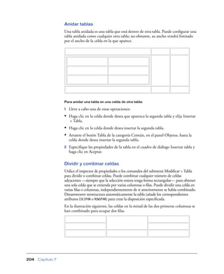 Anidar tablas
                   Una tabla anidada es una tabla que está dentro de otra tabla. Puede conﬁgurar una
                   tabla anidada como cualquier otra tabla; no obstante, su ancho vendrá limitado
                   por el ancho de la celda en la que aparece.




                   Para anidar una tabla en una celda de otra tabla:

                   1   Lleve a cabo una de estas operaciones:
                   • Haga clic en la celda donde desea que aparezca la segunda tabla y elija Insertar
                       > Tabla.
                   • Haga clic en la celda donde desea insertar la segunda tabla.
                   • Arrastre el botón Tabla de la categoría Común, en el panel Objetos, hasta la
                       celda donde desea insertar la segunda tabla.
                   2   Especiﬁque las propiedades de la tabla en el cuadro de diálogo Insertar tabla y
                       haga clic en Aceptar.

                   Dividir y combinar celdas
                   Utilice el inspector de propiedades o los comandos del submenú Modiﬁcar > Tabla
                   para dividir o combinar celdas. Puede combinar cualquier número de celdas
                   adyacentes —siempre que la selección entera tenga forma rectangular— para obtener
                   una sola celda que se extienda por varias columnas o ﬁlas. Puede dividir una celda en
                   varias ﬁlas o columnas, independientemente de si anteriormente se había combinado.
                   Dreamweaver reestructura automáticamente la tabla (añade los correspondientes
                   atributos COLSPAN o ROWSPAN) para crear la disposición especiﬁcada.
                   En la ilustración siguiente, las celdas en la mitad de las dos primeras columnas se
                   han combinado para ocupar dos ﬁlas.




204   Capítulo 7
 