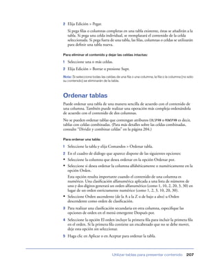 2   Elija Edición > Pegar.
    Si pega ﬁlas o columnas completas en una tabla existente, éstas se añadirán a la
    tabla. Si pega una celda individual, se reemplazará el contenido de la celda
    seleccionada. Si pega fuera de una tabla, las ﬁlas, columnas o celdas se utilizarán
    para deﬁnir una tabla nueva.

Para eliminar el contenido y dejar las celdas intactas:

1   Seleccione una o más celdas.
2   Elija Edición > Borrar o presione Supr.
Nota: Si selecciona todas las celdas de una fila o una columna, la fila o la columna (no sólo
su contenido) se eliminarán de la tabla.




Ordenar tablas
Puede ordenar una tabla de una manera sencilla de acuerdo con el contenido de
una columna. También puede realizar una operación más compleja ordenándola
de acuerdo con el contenido de dos columnas.
No se pueden ordenar tablas que contengan atributos COLSPAN o ROWSPAN es decir,
tablas con celdas combinadas. (Para más detalles sobre las celdas combinadas,
consulte “Dividir y combinar celdas” en la página 204.)

Para ordenar una tabla:

1   Seleccione la tabla y elija Comandos > Ordenar tabla.
2 En el cuadro de diálogo que aparece dispone de las siguientes opciones:
• Seleccione la columna que desea ordenar en la opción Ordenar por.
• Seleccione si desea ordenar la columna alfabéticamente o numéricamente en la
  opción Orden.
  Esta opción resulta importante cuando el contenido de una columna es
  numérico. Una clasiﬁcación alfanumérica aplicada a una lista de números de
  uno y dos dígitos generará un orden alfanumérico (como 1, 10, 2, 20, 3, 30) en
  lugar de un orden estrictamente numérico (como 1, 2, 3, 10, 20, 30).
• Seleccione Orden ascendente (de la A a la Z o de bajo a alto) u Orden
  descendente como orden de clasiﬁcación.
3   Para realizar una clasiﬁcación secundaria en otra columna, especiﬁque las
    opciones de orden en el menú emergente Después por.
4   Seleccione la opción El orden incluye la primera ﬁla para incluir la primera ﬁla
    en el orden. Si la primera ﬁla contiene un encabezado que no se debe mover,
    deje esta opción sin seleccionar.
5   Haga clic en Aplicar o en Aceptar para ordenar la tabla.



                                   Utilizar tablas para presentar contenido             207
 