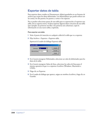 Exportar datos de tabla
                   Para exportar datos creados en Dreamweaver, deberá guardarlos en un formato de
                   archivo que acepte los datos delimitados. Los delimitadores que puede utilizar son
                   las comas, los dos puntos, los puntos y comas o los espacios.
                   No se pueden seleccionar partes de una tabla para su exportación; al exportar una
                   tabla, ésta se exporta entera. Si desea exportar algunos datos concretos de una tabla
                   (por ejemplo, las primeras seis ﬁlas o las primeras seis columnas), copie la
                   información en una nueva tabla y expórtela.

                   Para exportar una tabla:

                   1   Sitúe el punto de inserción en cualquier celda de la tabla que va a exportar.
                   2   Elija Archivo > Exportar > Exportar tabla.
                       Aparecerá el cuadro de diálogo Exportar tabla.




                   3   En el menú emergente Delimitador, seleccione un valor de delimitador para los
                       datos de la tabla.
                   4   En el menú emergente Saltos de línea, seleccione los saltos de línea para el
                       sistema operativo al que va a exportar el archivo (Windows, Macintosh o
                       UNIX).
                   5   Haga clic en Exportar.
                   6   En el cuadro de diálogo que aparece, asigne un nombre al archivo y haga clic en
                       Guardar.




208   Capítulo 7
 