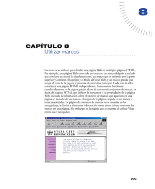 8


CAPÍTULO 8
         Utilizar marcos
   . . . . . . . . . . . . . . . . . . . . . . . . . . . . . . . . . . . . . . . . . . . . . . . . . . . . . . . .




         Los marcos se utilizan para dividir una página Web en múltiples páginas HTML.
         Por ejemplo, una página Web consta de tres marcos: un marco delgado a un lado
         que contiene un menú de desplazamiento, un marco que se extiende por la parte
         superior y contiene el logotipo y el título del sitio Web, y un marco grande que
         ocupa el resto de la página y presenta el contenido principal. Cada uno de ellos
         constituye una página HTML independiente. Estos marcos funcionan
         coordinadamente en la página gracias al uso de uno o más conjuntos de marcos, es
         decir, de páginas HTML que deﬁnen la estructura y las propiedades de la página
         Web, incluida la información sobre el número de marcos que aparecen en una
         página, el tamaño de los marcos, el origen de la página cargada en un marco y
         otras propiedades. La página de conjunto de marcos no se muestra en los
         navegadores; se limita a almacenar información sobre cómo deben mostrarse los
         marcos en una página. Sin embargo, es la página que se muestra al utilizar Vista
         previa en el navegador.




                                                                                                            209
 