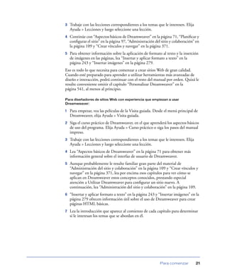 3   Trabaje con las lecciones correspondientes a los temas que le interesen. Elija
    Ayuda > Lecciones y luego seleccione una lección.
4   Continúe con “Aspectos básicos de Dreamweaver” en la página 71, “Planiﬁcar y
    conﬁgurar el sitio” en la página 97, “Administración del sitio y colaboración” en
    la página 109 y “Crear vínculos y navegar” en la página 371.
5   Para obtener información sobre la aplicación de formato al texto y la inserción
    de imágenes en las páginas, lea “Insertar y aplicar formato a texto” en la
    página 243 y “Insertar imágenes” en la página 279.
Eso es todo lo que necesita para comenzar a crear sitios Web de gran calidad.
Cuando esté preparado para aprender a utilizar herramientas más avanzadas de
diseño e interacción, podrá continuar con el resto del manual por orden. Quizá le
resulte conveniente omitir el capítulo “Personalizar Dreamweaver” en la
página 541, al menos al principio.

Para diseñadores de sitios Web con experiencia que empiezan a usar
Dreamweaver:

1   Para empezar, vea las películas de la Visita guiada. Desde el menú principal de
    Dreamweaver, elija Ayuda > Visita guiada.
2   Siga el curso práctico de Dreamweaver, en el que aprenderá los aspectos básicos
    de uso del programa. Elija Ayuda > Curso práctico o siga los pasos del manual
    impreso.
3   Trabaje con las lecciones correspondientes a los temas que le interesen. Elija
    Ayuda > Lecciones y luego seleccione una lección.
4   Lea “Aspectos básicos de Dreamweaver” en la página 71 para obtener más
    información general sobre el interfaz de usuario de Dreamweaver.
5   Aunque probablemente le resulte familiar gran parte del material de
    “Administración del sitio y colaboración” en la página 109 y “Crear vínculos y
    navegar” en la página 371, lea por encima esos capítulos para ver cómo se
    aplican en Dreamweaver estos conceptos conocidos, prestando especial
    atención a Utilizar Dreamweaver para conﬁgurar un sitio nuevo. A
    continuación, lea “Administración del sitio y colaboración” en la página 109.
6   “Insertar y aplicar formato a texto” en la página 243 y “Insertar imágenes” en la
    página 279 ofrecen información útil sobre el uso de Dreamweaver para crear
    páginas HTML básicas.
7   Lea la introducción que aparece al comienzo de cada capítulo para determinar
    si le interesan los temas que se abordan en él.




                                                            Para comenzar            21
 