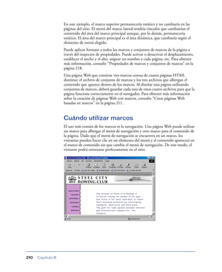 En este ejemplo, el marco superior permanecería estático y no cambiaría en las
                   páginas del sitio. El menú del marco lateral tendría vínculos que cambiarían el
                   contenido del área del marco principal aunque, por lo demás, permanecería
                   estático. El área del marco principal es el área dinámica, que cambiaría según el
                   elemento de menú elegido.
                   Puede aplicar formato a todos los marcos y conjuntos de marcos de la página a
                   través del inspector de propiedades. Puede activar o desactivar el desplazamiento,
                   establecer el ancho y el alto, asignar un nombre a cada página, etc. Para obtener
                   más información, consulte “Propiedades de marcos y conjuntos de marcos” en la
                   página 218.
                   Una página Web que contiene tres marcos consta de cuatro páginas HTML
                   distintas: el archivo de conjunto de marcos y los tres archivos que albergan el
                   contenido que aparece dentro de los marcos. Al diseñar una página utilizando
                   conjuntos de marcos, deberá guardar cada uno de estos cuatro archivos para que la
                   página funcione correctamente en el navegador. Para obtener más información
                   sobre la creación de páginas Web con marcos, consulte “Crear páginas Web
                   basadas en marcos” en la página 211.


                   Cuándo utilizar marcos
                   El uso más común de los marcos es la navegación. Una página Web puede utilizar
                   un marco para albergar el menú de navegación y otro marco para el contenido de
                   la página. Dado que el menú de navegación se encuentra en un marco, los
                   visitantes pueden hacer clic en un elemento del menú y el contenido aparecerá en
                   el marco de contenido sin que cambie el menú de navegación. De este modo, el
                   visitante podrá orientarse perfectamente en el sitio.




210   Capítulo 8
 