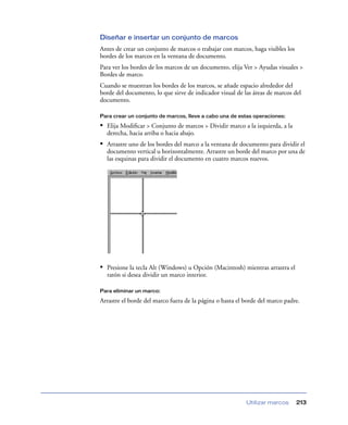 Diseñar e insertar un conjunto de marcos
Antes de crear un conjunto de marcos o trabajar con marcos, haga visibles los
bordes de los marcos en la ventana de documento.
Para ver los bordes de los marcos de un documento, elija Ver > Ayudas visuales >
Bordes de marco.
Cuando se muestran los bordes de los marcos, se añade espacio alrededor del
borde del documento, lo que sirve de indicador visual de las áreas de marcos del
documento.

Para crear un conjunto de marcos, lleve a cabo una de estas operaciones:

• Elija Modiﬁcar > Conjunto de marcos > Dividir marco a la izquierda, a la
  derecha, hacia arriba o hacia abajo.
• Arrastre uno de los bordes del marco a la ventana de documento para dividir el
  documento vertical u horizontalmente. Arrastre un borde del marco por una de
  las esquinas para dividir el documento en cuatro marcos nuevos.




• Presione la tecla Alt (Windows) u Opción (Macintosh) mientras arrastra el
  ratón si desea dividir un marco interior.

Para eliminar un marco:

Arrastre el borde del marco fuera de la página o hasta el borde del marco padre.




                                                          Utilizar marcos       213
 