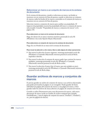 Seleccionar un marco o un conjunto de marcos en la ventana
                   de documento
                   En la ventana de documento, cuando se selecciona un marco, sus bordes se
                   muestran con un contorno de línea de puntos; cuando se selecciona un conjunto
                   de marcos, todos los bordes de los marcos contenidos en el conjunto de marcos se
                   muestran con un contorno de línea de puntos.
                   Seleccione marcos y conjuntos de marcos para cambiar sus propiedades. El
                   inspector de propiedades muestra las propiedades del marco o conjunto de marcos
                   seleccionado. Consulte “Propiedades de marcos y conjuntos de marcos” en la
                   página 218.

                   Para seleccionar un marco en la ventana de documento:

                   Haga clic dentro de un marco mientras mantiene presionada la tecla Alt
                   (Windows) o las teclas Opción-Mayús (Macintosh).

                   Para seleccionar un conjunto de marcos en la ventana de documento:

                   Haga clic en el borde de un marco de la ventana de documento.

                   Para mover la selección a otro marco, lleve a cabo alguna de estas operaciones:

                   • Para mover la selección al marco siguiente, mantenga presionada la tecla Alt
                     (Windows) o Comando (Macintosh) mientras presiona la tecla de ﬂecha
                     izquierda o derecha.
                   • Para mover la selección al conjunto de marcos padre (que contiene los marcos
                     anidados), mantenga presionada la tecla Alt (Windows) o Comando
                     (Macintosh) mientras presiona la tecla de ﬂecha arriba.
                   • Para mover la selección al marco hijo (el marco que está anidado en otro),
                     mantenga presionada la tecla Alt (Windows) o Comando (Macintosh) mientras
                     presiona la tecla de ﬂecha abajo.


                   Guardar archivos de marcos y conjuntos de
                   marcos
                   Es preciso guardar un archivo de conjunto de marcos y sus archivos relacionados
                   para poder previsualizar la página en un navegador. Puede guardar de forma
                   individual una página del conjunto de marcos o una página de marco, o bien
                   guardar todos los archivos de marco abiertos y la página de conjunto de marcos.
                   Cuando se utiliza Dreamweaver para crear documentos de marcos, cada nuevo
                   documento de marco recibe un nombre de archivo temporal (por ejemplo,
                   UntitledFrame_1 para la página de conjunto de marcos, Untitled-1, Untitled-2,
                   etc. para las páginas de marcos).




216   Capítulo 8
 
