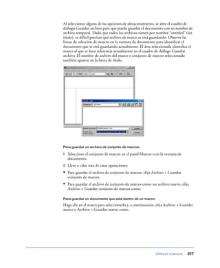 Al seleccionar alguna de las opciones de almacenamiento, se abre el cuadro de
diálogo Guardar archivo para que pueda guardar el documento con su nombre de
archivo temporal. Dado que todos los archivos tienen por nombre “untitled” (sin
título), es difícil precisar qué archivo de marco se está guardando. Observe las
líneas de selección de marcos en la ventana de documento para identiﬁcar el
documento que se está guardando actualmente. El área seleccionada identiﬁca el
marco al que se hace referencia actualmente en el cuadro de diálogo Guardar
archivo. El nombre de archivo del marco o conjunto de marcos seleccionado
también aparece en la barra de título.




Para guardar un archivo de conjunto de marcos:

1   Seleccione el conjunto de marcos en el panel Marcos o en la ventana de
    documento.
2   Lleve a cabo una de estas operaciones:
• Para guardar el archivo de conjunto de marcos, elija Archivo > Guardar
    conjunto de marcos.
• Para guardar el archivo de conjunto de marcos como un archivo nuevo, elija
    Archivo > Guardar conjunto de marcos como.

Para guardar un documento que está dentro de un marco:

Haga clic en el marco para seleccionarlo y, a continuación, elija Archivo > Guardar
marco o Archivo > Guardar marco como.




                                                           Utilizar marcos     217
 