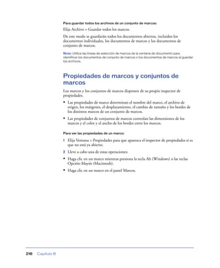 Para guardar todos los archivos de un conjunto de marcos:

                   Elija Archivo > Guardar todos los marcos.
                   De este modo se guardarán todos los documentos abiertos, incluidos los
                   documentos individuales, los documentos de marcos y los documentos de
                   conjunto de marcos.
                   Nota: Utilice las líneas de selección de marcos de la ventana de documento para
                   identificar los documentos de conjunto de marcos o los documentos de marcos al guardar
                   los archivos.




                   Propiedades de marcos y conjuntos de
                   marcos
                   Los marcos y los conjuntos de marcos disponen de su propio inspector de
                   propiedades.
                   • Las propiedades de marco determinan el nombre del marco, el archivo de
                       origen, los márgenes, el desplazamiento, el cambio de tamaño y los bordes de
                       los distintos marcos de un conjunto de marcos.
                   • Las propiedades de conjuntos de marcos controlan las dimensiones de los
                       marcos y el color y el ancho de los bordes entre los marcos.

                   Para ver las propiedades de un marco:

                   1   Elija Ventana > Propiedades para que aparezca el inspector de propiedades si es
                       que no está ya abierto.
                   2   Lleve a cabo una de estas operaciones:
                   • Haga clic en un marco mientras presiona la tecla Alt (Windows) o las teclas
                       Opción-Mayús (Macintosh).
                   • Haga clic en un marco en el panel Marcos.




218   Capítulo 8
 