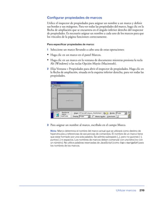 Configurar propiedades de marcos
Utilice el inspector de propiedades para asignar un nombre a un marco y deﬁnir
sus bordes y sus márgenes. Para ver todas las propiedades del marco, haga clic en la
ﬂecha de ampliación que se encuentra en el ángulo inferior derecho del inspector
de propiedades. Es necesario asignar un nombre a cada uno de los marcos para que
los vínculos de la página funcionen correctamente.

Para especificar propiedades de marco:

1   Seleccione un marco llevando a cabo una de estas operaciones:
• Haga clic en un marco en el panel Marcos.
• Haga clic en un marco en la ventana de documento mientras presiona la tecla
    Alt (Windows) o las teclas Opción-Mayús (Macintosh).
2   Elija Ventana > Propiedades para abrir el inspector de propiedades. Haga clic en
    la ﬂecha de ampliación, situada en la esquina inferior derecha, para ver todas las
    propiedades.




3   Para asignar un nombre al marco, escríbalo en el campo Marco.
    Nota: Marco determina el nombre del marco actual que se utilizará como destino de
    hipervínculos y referencias de secuencias de comandos. El nombre de un marco tiene
    que estar formado por una sola palabra. Se admite subrayado (_), pero no guiones (-),
    puntos (.) ni espacios. Los nombres de marcos deben comenzar con una letra (no con
    un número). No utilice palabras reservadas de JavaScript (como top o navigator) para
    los nombres de los marcos.




                                                               Utilizar marcos       219
 