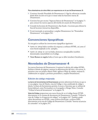 Para diseñadores de sitios Web con experiencia en el uso de Dreamweaver 3:

                    1   Comience leyendo Novedades de Dreamweaver 4. Siga las referencias cruzadas
                        desde dicha sección en la que se tratan todas las funciones nuevas de
                        Dreamweaver.
                    2   Conviene leer por encima “Aspectos básicos de Dreamweaver” en la página 71
                        para conocer los nuevos aspectos del interfaz de usuario de Dreamweaver.
                    3   Consulte las lecciones de Dreamweaver; elija Ayuda > Lecciones para obtener la
                        lista de lecciones interactivas disponibles.
                    4   Si está interesado en personalizar y ampliar Dreamweaver, lea “Personalizar
                        Dreamweaver” en la página 541.


                    Convenciones tipográficas
                    En esta guía se utilizan las convenciones tipográﬁcas siguientes:
                    •   Fuente de código  Indica nombres de etiquetas y atributos HTML, así como el
                        texto literal empleado en los ejemplos.
                    •   Fuente de código en cursivaIndica elementos reemplazables (también
                        denominados metasímbolos) en el código.
                    • Texto Roman en negrita Indica el texto que se debe introducir literalmente.


                    Novedades de Dreamweaver 4
                    Las nuevas funciones de Dreamweaver 4 mejoran la edición del código HTML,
                    facilitan el diseño de páginas, mejoran la administración del sitio y sus activos, le
                    permiten crear sus propios objetos Flash, agilizan el ﬂujo de trabajo, mejoran la
                    colaboración en equipo y permiten personalizar y ampliar Dreamweaver.

                    Edición de código mejorada
                    La barra de herramientas de Dreamweaver permite administrar la forma en que se
                    ve una página: vista de Diseño, vista de Código o vista combinada de código y
                    diseño. La barra de herramientas permite el acceso a funciones que se utilizan de
                    forma habitual, como Previsualizar en el navegador y Design Notes. Consulte
                    “Utilizar la barra de herramientas” en la página 78.
                    Vista de Código proporciona una nueva forma de ver el código fuente HTML
                    directamente en la ventana de documento de Dreamweaver. Consulte “Utilizar la
                    vista de Código (o el inspector de código)” en la página 347. También puede
                    editar documentos no HTML, como archivos JavaScript y archivos XML,
                    directamente en la vista de Código de Dreamweaver. Consulte “Insertar secuencias
                    de comandos” en la página 351.




22   Introducción
 