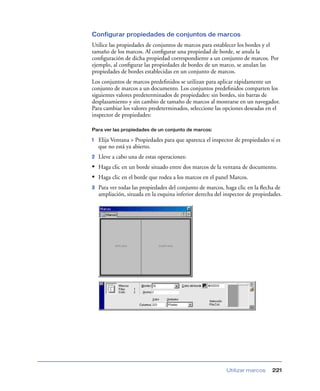 Configurar propiedades de conjuntos de marcos
Utilice las propiedades de conjuntos de marcos para establecer los bordes y el
tamaño de los marcos. Al conﬁgurar una propiedad de borde, se anula la
conﬁguración de dicha propiedad correspondiente a un conjunto de marcos. Por
ejemplo, al conﬁgurar las propiedades de bordes de un marco, se anulan las
propiedades de bordes establecidas en un conjunto de marcos.
Los conjuntos de marcos predeﬁnidos se utilizan para aplicar rápidamente un
conjunto de marcos a un documento. Los conjuntos predeﬁnidos comparten los
siguientes valores predeterminados de propiedades: sin bordes, sin barras de
desplazamiento y sin cambio de tamaño de marcos al mostrarse en un navegador.
Para cambiar los valores predeterminados, seleccione las opciones deseadas en el
inspector de propiedades:

Para ver las propiedades de un conjunto de marcos:

1   Elija Ventana > Propiedades para que aparezca el inspector de propiedades si es
    que no está ya abierto.
2   Lleve a cabo una de estas operaciones:
• Haga clic en un borde situado entre dos marcos de la ventana de documento.
• Haga clic en el borde que rodea a los marcos en el panel Marcos.
3   Para ver todas las propiedades del conjunto de marcos, haga clic en la ﬂecha de
    ampliación, situada en la esquina inferior derecha del inspector de propiedades.




                                                           Utilizar marcos     221
 