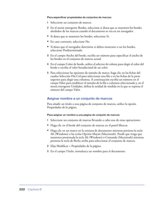 Para especificar propiedades de conjuntos de marcos:

                   1   Seleccione un conjunto de marcos.
                   2   En el menú emergente Bordes, seleccione si desea que se muestren los bordes
                       alrededor de los marcos cuando el documento se vea en un navegador.
                   • Si desea que se muestren los bordes, seleccione Sí.
                   • En caso contrario, seleccione No.
                   • Si desea que el navegador determine si deben mostrarse o no los bordes,
                       seleccione Predeterminado.
                   3   En el campo Ancho del borde, escriba un número para especiﬁcar el ancho de
                       los bordes en el conjunto de marcos actual.
                   4   En el campo Color de borde, utilice el selector de colores para elegir el color del
                       borde o escriba el valor hexadecimal de un color.
                   5   Para seleccionar las opciones de tamaño de marco, haga clic en las ﬁchas del
                       cuadro Selección Fila Col para seleccionar una ﬁla o en las ﬁchas de la parte
                       superior para elegir una columna. A continuación escriba un número en el
                       campo Valor para establecer el tamaño de la ﬁla o columna seleccionada y, en el
                       menú emergente Unidades, deﬁna la unidad de medida en la que se expresa el
                       número del campo Valor.

                   Asignar nombre a un conjunto de marcos
                   Para añadir un título a una página de conjunto de marcos, utilice la opción
                   Propiedades de la página.

                   Para asignar un nombre a una página de conjunto de marcos:

                   1   Seleccione un conjunto de marcos llevando a cabo una de estas operaciones:
                   • Haga clic en el borde del conjunto de marcos en el panel Marcos.
                   • Haga clic en un marco en la ventana de documento mientras presiona la tecla
                       Alt (Windows) o las teclas Opción-Mayús (Macintosh). Puede que tenga que
                       mantener presionada la tecla Alt (Windows) o Comando (Macintosh) mientras
                       presiona la tecla de ﬂecha arriba para seleccionar el conjunto de marcos.
                   2   Elija Modiﬁcar > Propiedades de la página.
                   3   En el campo Título, introduzca un nombre para el documento.




222   Capítulo 8
 