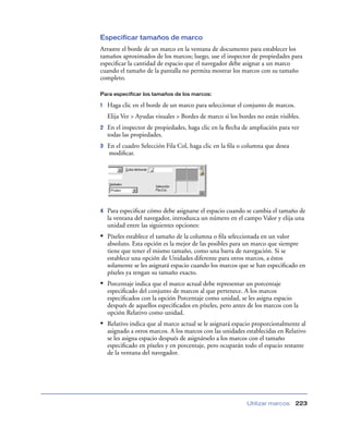 Especificar tamaños de marco
Arrastre el borde de un marco en la ventana de documento para establecer los
tamaños aproximados de los marcos; luego, use el inspector de propiedades para
especiﬁcar la cantidad de espacio que el navegador debe asignar a un marco
cuando el tamaño de la pantalla no permita mostrar los marcos con su tamaño
completo.

Para especificar los tamaños de los marcos:

1   Haga clic en el borde de un marco para seleccionar el conjunto de marcos.
    Elija Ver > Ayudas visuales > Bordes de marco si los bordes no están visibles.
2   En el inspector de propiedades, haga clic en la ﬂecha de ampliación para ver
    todas las propiedades.
3   En el cuadro Selección Fila Col, haga clic en la ﬁla o columna que desea
    modiﬁcar.




4   Para especiﬁcar cómo debe asignarse el espacio cuando se cambia el tamaño de
    la ventana del navegador, introduzca un número en el campo Valor y elija una
    unidad entre las siguientes opciones:
• Píxeles establece el tamaño de la columna o ﬁla seleccionada en un valor
    absoluto. Esta opción es la mejor de las posibles para un marco que siempre
    tiene que tener el mismo tamaño, como una barra de navegación. Si se
    establece una opción de Unidades diferente para otros marcos, a éstos
    solamente se les asignará espacio cuando los marcos que se han especiﬁcado en
    píxeles ya tengan su tamaño exacto.
• Porcentaje indica que el marco actual debe representar un porcentaje
    especiﬁcado del conjunto de marcos al que pertenece. A los marcos
    especiﬁcados con la opción Porcentaje como unidad, se les asigna espacio
    después de aquellos especiﬁcados en píxeles, pero antes de los marcos con la
    opción Relativo como unidad.
• Relativo indica que al marco actual se le asignará espacio proporcionalmente al
    asignado a otros marcos. A los marcos con las unidades establecidas en Relativo
    se les asigna espacio después de asignárselo a los marcos con el tamaño
    especiﬁcado en píxeles y en porcentaje, pero ocuparán todo el espacio restante
    de la ventana del navegador.




                                                            Utilizar marcos     223
 