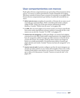 Usar comportamientos con marcos
Puede aplicar diversos comportamientos que aprovechan el funcionamiento de los
marcos. Los marcos se utilizan generalmente cuando el diseñador de la página
Web desea controlar la forma en que se muestra el contenido en una página Web.
Existen diversos comportamientos que facilitan el cambio del contenido de un
marco.
•   Definir texto de marco reemplaza el contenido y el formato de un marco con el
    contenido que usted especiﬁque. Dicho contenido puede incluir cualquier
    código HTML. Utilice esta acción para mostrar información de forma
    dinámica. Consulte “Deﬁnir texto de marco” en la página 486.
•   Ir a URL abre una nueva página en la ventana actual o en el marco especiﬁcado.
    Esta acción resulta especialmente útil para cambiar el contenido de dos o más
    marcos con un solo clic. Consulte “Ir a URL” en la página 479.
•   Insertar barra de navegación se utiliza para dirigir a un usuario hacia páginas
    concretas de un sitio Web. Puede añadir comportamientos a las imágenes de la
    barra de navegación y deﬁnir la imagen que debe mostrarse en función de las
    acciones del usuario. Por ejemplo, puede que desee mostrar una imagen de
    botón en su estado presionando y sin presionar para indicar al usuario qué
    página del sitio está viendo. Consulte “Insertar una barra de navegación” en la
    página 391.
•   Insertar menú de salto le permite conﬁgurar una lista de menú emergente con
    vínculos que abren archivos en una ventana del navegador al hacer clic en ellos.
    También puede deﬁnir como destino una ventana o un marco concreto para
    que se abra en él el documento. Consulte “Insertar un menú de salto” en la
    página 387.




                                                            Utilizar marcos    227
 