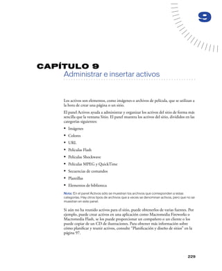 9


CAPÍTULO 9
         Administrar e insertar activos
   . . . . . . . . . . . . . . . . . . . . . . . . . . . . . . . . . . . . . . . . . . . . . . . . . . . . . . . .




         Los activos son elementos, como imágenes o archivos de película, que se utilizan a
         la hora de crear una página o un sitio.
         El panel Activos ayuda a administrar y organizar los activos del sitio de forma más
         sencilla que la ventana Sitio. El panel muestra los activos del sitio, divididos en las
         categorías siguientes:
         •   Imágenes
         •   Colores
         •   URL
         •   Películas Flash
         •   Películas Shockwave
         •   Películas MPEG y QuickTime
         •   Secuencias de comandos
         •   Plantillas
         •   Elementos de biblioteca
         Nota: En el panel Activos sólo se muestran los archivos que corresponden a estas
         categorías. Hay otros tipos de archivos que a veces se denominan activos, pero que no se
         muestran en este panel.

         Si aún no ha reunido activos para el sitio, puede obtenerlos de varias fuentes. Por
         ejemplo, puede crear activos en una aplicación como Macromedia Fireworks o
         Macromedia Flash, se los puede proporcionar un compañero o un cliente o los
         puede copiar de un CD de ilustraciones. Para obtener más información sobre
         cómo planiﬁcar y reunir activos, consulte “Planiﬁcación y diseño de sitios” en la
         página 97.




                                                                                                            229
 