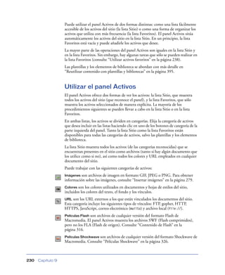Puede utilizar el panel Activos de dos formas distintas: como una lista fácilmente
                   accesible de los activos del sitio (la lista Sitio) o como una forma de organizar los
                   activos que utiliza con más frecuencia (la lista Favoritos). El panel Activos sitúa
                   automáticamente los activos del sitio en la lista Sitio. En un principio, la lista
                   Favoritos está vacía y puede añadirle los activos que desee.
                   La mayor parte de las operaciones del panel Activos son iguales en la lista Sitio y
                   en la lista Favoritos. Sin embargo, hay algunas tareas que sólo se pueden realizar en
                   la lista Favoritos (consulte “Utilizar activos favoritos” en la página 238).
                   Las plantillas y los elementos de biblioteca se abordan con más detalle en
                   “Reutilizar contenido con plantillas y bibliotecas” en la página 395.


                   Utilizar el panel Activos
                   El panel Activos ofrece dos formas de ver los activos: la lista Sitio, que muestra
                   todos los activos del sitio (que reconoce el panel), y la lista Favoritos, que sólo
                   muestra los activos seleccionados de manera explícita. La mayoría de los
                   procedimientos siguientes se pueden llevar a cabo en la lista Sitio o en la lista
                   Favoritos.
                   En ambas listas, los activos se dividen en categorías. Elija la categoría de activos
                   que desea incluir en las listas haciendo clic en uno de los botones de categoría de la
                   parte izquierda del panel. Tanto la lista Sitio como la lista Favoritos están
                   disponibles para todas las categorías de activos, salvo las plantillas y los elementos
                   de biblioteca.
                   La lista Sitio muestra todos los activos (de las categorías reconocidas) que se
                   encuentran presentes en el sitio como archivos (tanto si hay algún documento que
                   los utilice como si no), así como todos los colores y URL empleados en cualquier
                   documento del sitio.
                   Puede trabajar con las siguientes categorías de activos:
                   Imágenes son archivos de imagen en formato GIF, JPEG o PNG. Para obtener
                   información sobre las imágenes, consulte “Insertar imágenes” en la página 279.
                   Colores son los colores utilizados en documentos y hojas de estilos del sitio,
                   incluidos los colores del texto, el fondo y los vínculos.
                   URL  son los URL externos a los que están vinculados los documentos del sitio.
                   Esta categoría incluye los siguientes tipos de vínculos: FTP, gopher, HTTP,
                   HTTPS, JavaScript, correo electrónico (mailto) y archivo local (file://).
                   Películas Flash son archivos de cualquier versión del formato Flash de
                   Macromedia. El panel Activos muestra los archivos SWF (Flash comprimidos),
                   pero no los FLA (Flash de origen). Consulte “Contenido de Flash” en la
                   página 316.
                   Películas Shockwave son archivos de cualquier versión del formato Shockwave de
                   Macromedia. Consulte “Películas Shockwave” en la página 326.



230   Capítulo 9
 