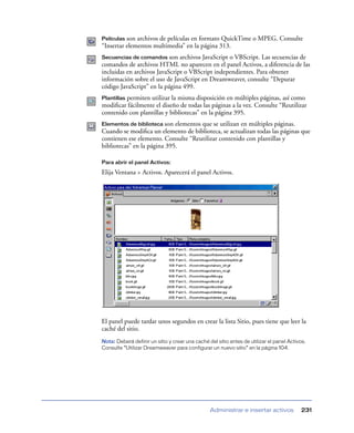 Películas son archivos de películas en formato QuickTime o MPEG. Consulte
“Insertar elementos multimedia” en la página 313.
Secuencias de comandos son archivos JavaScript o VBScript. Las secuencias de
comandos de archivos HTML no aparecen en el panel Activos, a diferencia de las
incluidas en archivos JavaScript o VBScript independientes. Para obtener
información sobre el uso de JavaScript en Dreamweaver, consulte “Depurar
código JavaScript” en la página 499.
         permiten utilizar la misma disposición en múltiples páginas, así como
Plantillas
modiﬁcar fácilmente el diseño de todas las páginas a la vez. Consulte “Reutilizar
contenido con plantillas y bibliotecas” en la página 395.
Elementos de biblioteca son  elementos que se utilizan en múltiples páginas.
Cuando se modiﬁca un elemento de biblioteca, se actualizan todas las páginas que
contienen ese elemento. Consulte “Reutilizar contenido con plantillas y
bibliotecas” en la página 395.

Para abrir el panel Activos:

Elija Ventana > Activos. Aparecerá el panel Activos.




El panel puede tardar unos segundos en crear la lista Sitio, pues tiene que leer la
caché del sitio.
Nota: Deberá definir un sitio y crear una caché del sitio antes de utilizar el panel Activos.
Consulte “Utilizar Dreamweaver para configurar un nuevo sitio” en la página 104.




                                                 Administrar e insertar activos            231
 