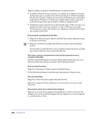 Algunos cambios no aparecen inmediatamente en el panel Activos.
                   • Al añadir o eliminar un activo del sitio, los cambios no se reﬂejan en el panel
                       Activos hasta que se actualiza la lista Sitio haciendo clic en el botón Actualizar
                       lista del sitio. Si añade o elimina un activo fuera de Dreamweaver, utilizando el
                       Explorador de Windows o el Finder, por ejemplo, deberá volver a generar la
                       caché del sitio para hacer que el cambio se reﬂeje en el panel Activos.
                   • Al eliminar la única aparición de un determinado color o URL en el sitio, o al
                       guardar un archivo nuevo que contiene un color o URL que no se usaba
                       anteriormente en el sitio, los cambios no se reﬂejarán en el panel Activos hasta
                       que actualice la lista Sitio.

                   Para actualizar manualmente la lista Sitio:

                   1   Haga clic en Sitio en la parte superior del panel Activos para asegurarse de que
                       se muestra la lista Sitio.
                   2   Haga clic en el botón Actualizar lista del sitio en la parte inferior del panel
                       Activos.
                       Si es necesario, la caché del sitio se crea o actualiza y el panel Activos se actualiza
                       para mostrar todos los activos reconocidos del sitio.

                   Para volver a generar manualmente la caché del sitio partiendo de cero y
                   actualizar la lista Sitio:

                   Presione Control (Windows) o Comando (Macintosh) mientras hace clic en el
                   botón Actualizar lista del sitio en la parte inferior del panel Activos.

                   Para ver la lista Favoritos:

                   Haga clic en Favoritos en la parte superior del panel Activos.
                   La lista Favoritos permanece vacía hasta que expresamente le añada activos.

                   Para ver la lista Sitio:

                   Haga clic en Sitio en la parte superior del panel Activos.
                   Nota: En las categorías Plantillas y Biblioteca, las opciones Sitio y Favoritos no están
                   disponibles.


                   Para mostrar activos de una determinada categoría:

                   Haga clic en el icono de la categoría correspondiente y en Sitio o Favoritos. Por
                   ejemplo, para mostrar todas las imágenes del sitio, haga clic en el icono Imágenes
                   y, a continuación, en Sitio.




232   Capítulo 9
 