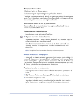 Para previsualizar un activo:

Seleccione el activo en el panel Activos.
En el área de la parte superior del panel se previsualiza el activo.
Cuando se selecciona un activo de película, el área de previsualización muestra un
icono. Para ver la película, haga clic en el botón Reproducir (el triángulo verde) en
la esquina superior derecha del área de previsualización.

Para cambiar el tamaño del área de previsualización:

Arrastre la barra de separación (entre el área de previsualización y la lista de
activos) hacia arriba o hacia abajo.

Para añadir activos a la lista Favoritos:

1   Seleccione uno o más activos de la lista Sitio.
2   Haga clic en el botón Añadir a Favoritos.
    Los activos se añadirán a la lista Favoritos. Para ver la lista Favoritos, haga clic
    en Favoritos en la parte superior del panel.
    Para obtener información sobre otros métodos de añadir activos a la lista
    Favoritos, consulte “Añadir y eliminar activos de la lista Favoritos” en la
    página 238.
    Nota: No hay listas Favoritos para plantillas y elementos de biblioteca.


Añadir un activo a una página
La mayoría de los tipos de activos se insertan en el documento arrastrándolos a la
ventana de documento en la vista de Diseño o utilizando el botón Insertar. Puede
insertar colores y URL o aplicarlos al texto seleccionado en la vista de Diseño. Los
URL también se pueden aplicar a otros elementos, como las imágenes, en la vista
de Diseño. Las plantillas se aplican a todo el documento.

Para insertar un activo en un documento:

1   Sitúe el punto de inserción en la vista de Diseño donde desea que aparezca el
    activo.
2   Elija Ventana > Activos para abrir el panel Activos si aún no está abierto.
3   Seleccione la categoría del activo.
    Seleccione cualquier categoría salvo Plantillas. Las plantillas sólo se pueden
    aplicar al documento completo, no se pueden insertar en el documento.




                                                Administrar e insertar activos      233
 