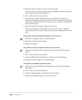 4   Seleccione Sitio o Favoritos y localice el activo deseado.
                       No hay listas Sitio o Favoritos para elementos de biblioteca. Omita este paso si
                       desea insertar un elemento de biblioteca.
                   5   Lleve a cabo una de estas operaciones:
                   • Arrastre el activo desde el panel hasta la vista de Diseño. Con activos de
                       secuencias de comandos, puede arrastrarlos al área de contenido de encabezado
                       de la ventana de documento. Si no se muestra esa área, elija Ver > Contenido de
                       Head en primer lugar.
                   • Seleccione el activo en el panel y haga clic en Insertar.
                       El activo se insertará en el documento. Si el activo es un color, se aplicará a
                       partir del punto de inserción. Es decir, lo próximo que escriba aparecerá con ese
                       color.

                   Para cambiar el color del texto seleccionado en un documento:

                   1   Seleccione la categoría Colores en el panel Activos.
                   2   Seleccione el color que desea aplicar.
                   3   Haga clic en Aplicar.

                   Para añadir un vínculo a la selección actual en un documento:

                   1   Seleccione la categoría URL en el panel Activos y localice el URL que desea
                       aplicar.
                   2   Lleve a cabo una de estas operaciones:
                   • Arrastre el URL desde el panel hasta la selección en la vista de Diseño.
                   • Seleccione el URL y haga clic en el botón Aplicar.

                   Para aplicar una plantilla al documento activo.

                   1   Seleccione la categoría Plantilla en el panel Activos y localice la plantilla que
                       desea aplicar.
                   2   Lleve a cabo una de estas operaciones:
                   • Arrastre la plantilla desde el panel hasta la vista de Diseño.
                   • Seleccione la plantilla y haga clic en el botón Aplicar.




234   Capítulo 9
 