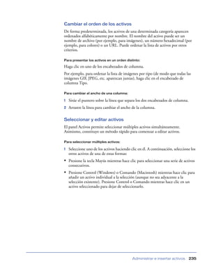 Cambiar el orden de los activos
De forma predeterminada, los activos de una determinada categoría aparecen
ordenados alfabéticamente por nombre. El nombre del activo puede ser un
nombre de archivo (por ejemplo, para imágenes), un número hexadecimal (por
ejemplo, para colores) o un URL. Puede ordenar la lista de activos por otros
criterios.

Para presentar los activos en un orden distinto:

Haga clic en uno de los encabezados de columna.
Por ejemplo, para ordenar la lista de imágenes por tipo (de modo que todas las
imágenes GIF, JPEG, etc. aparezcan juntas), haga clic en el encabezado de
columna Tipo.

Para cambiar el ancho de una columna:

1   Sitúe el puntero sobre la línea que separa los dos encabezados de columna.
2   Arrastre la línea para cambiar el ancho de la columna.

Seleccionar y editar activos
El panel Activos permite seleccionar múltiples activos simultáneamente.
Asimismo, constituye un método rápido para comenzar a editar activos.

Para seleccionar múltiples activos:

1   Seleccione uno de los activos haciendo clic en él. A continuación, seleccione los
    otros activos de una de estas formas:
• Presione la tecla Mayús mientras hace clic para seleccionar una serie de activos
    consecutivos.
• Presione Control (Windows) o Comando (Macintosh) mientras hace clic para
    añadir un activo individual a la selección (aunque no sea adyacente a la
    selección existente). Presione Control o Comando mientras hace clic en un
    activo seleccionado para dejar de seleccionarlo.




                                            Administrar e insertar activos       235
 