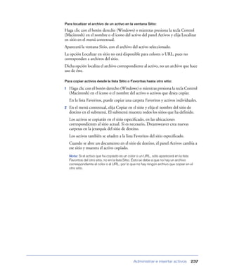 Para localizar el archivo de un activo en la ventana Sitio:

Haga clic con el botón derecho (Windows) o mientras presiona la tecla Control
(Macintosh) en el nombre o el icono del activo del panel Activos y elija Localizar
en sitio en el menú contextual.
Aparecerá la ventana Sitio, con el archivo del activo seleccionado.
La opción Localizar en sitio no está disponible para colores o URL, pues no
corresponden a archivos del sitio.
Dicha opción localiza el archivo correspondiente al activo, no un archivo que hace
uso de éste.

Para copiar activos desde la lista Sitio o Favoritas hasta otro sitio:

1   Haga clic con el botón derecho (Windows) o mientras presiona la tecla Control
    (Macintosh) en el icono o el nombre del activo o activos que desea copiar.
    En la lista Favoritos, puede copiar una carpeta Favoritos y activos individuales.
2   En el menú contextual, elija Copiar en el sitio y elija el nombre del sitio de
    destino en el submenú. El submenú muestra todos los sitios que ha deﬁnido.
    Los activos se copiarán en el sitio especiﬁcado, en las ubicaciones
    correspondientes al sitio actual. Si es necesario, Dreamweaver crea nuevas
    carpetas en la jerarquía del sitio de destino.
    Los activos también se añaden a la lista Favoritos del sitio especiﬁcado.
    Cuando se abre un documento en el sitio de destino, el panel Activos cambia a
    ese sitio y muestra el activo copiado.
    Nota: Si el activo que ha copiado es un color o un URL, sólo aparecerá en la lista
    Favoritos del otro sitio, no en la lista Sitio. Esto se debe a que no hay un archivo
    correspondiente al color o al URL, por lo que no hay ningún archivo que copiar en el
    otro sitio.




                                               Administrar e insertar activos         237
 