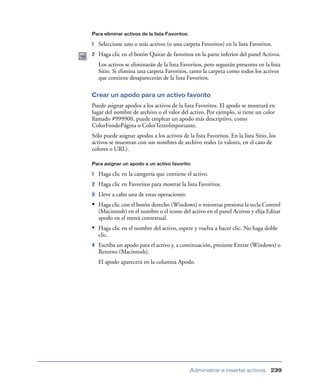 Para eliminar activos de la lista Favoritos:

1   Seleccione uno o más activos (o una carpeta Favoritos) en la lista Favoritos.
2   Haga clic en el botón Quitar de favoritos en la parte inferior del panel Activos.
    Los activos se eliminarán de la lista Favoritos, pero seguirán presentes en la lista
    Sitio. Si elimina una carpeta Favoritos, tanto la carpeta como todos los activos
    que contiene desaparecerán de la lista Favoritos.

Crear un apodo para un activo favorito
Puede asignar apodos a los activos de la lista Favoritos. El apodo se mostrará en
lugar del nombre de archivo o el valor del activo. Por ejemplo, si tiene un color
llamado #999900, puede emplear un apodo más descriptivo, como
ColorFondoPágina o ColorTextoImportante.
Sólo puede asignar apodos a los activos de la lista Favoritos. En la lista Sitio, los
activos se muestran con sus nombres de archivo reales (o valores, en el caso de
colores o URL).

Para asignar un apodo a un activo favorito:

1   Haga clic en la categoría que contiene el activo.
2   Haga clic en Favoritos para mostrar la lista Favoritos.
3   Lleve a cabo una de estas operaciones:
• Haga clic con el botón derecho (Windows) o mientras presiona la tecla Control
    (Macintosh) en el nombre o el icono del activo en el panel Activos y elija Editar
    apodo en el menú contextual.
• Haga clic en el nombre del activo, espere y vuelva a hacer clic. No haga doble
    clic.
4   Escriba un apodo para el activo y, a continuación, presione Entrar (Windows) o
    Retorno (Macintosh).
    El apodo aparecerá en la columna Apodo.




                                               Administrar e insertar activos      239
 