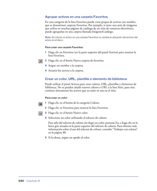 Agrupar activos en una carpeta Favoritos
                   En una categoría de la lista Favoritos puede crear grupos de activos con nombre,
                   que se denominan carpetas Favoritos. Por ejemplo, si tiene una serie de imágenes
                   que utiliza en muchas páginas de catálogo de un sitio de comercio electrónico,
                   puede agruparlas en una carpeta llamada ImágenesCatálogo.
                   Nota: Al colocar un activo en una carpeta Favoritos no cambia la ubicación del archivo del
                   activo en el disco.


                   Para crear una carpeta Favoritos:

                   1   Haga clic en Favoritos (en la parte superior del panel Activos) para mostrar la
                       lista Favoritos.
                   2   Haga clic en el botón Nueva carpeta de favoritos.
                   3   Asigne un nombre a la carpeta.
                   4   Arrastre los activos a la carpeta.

                   Crear un color, URL, plantilla o elemento de biblioteca
                   Puede utilizar el panel Activos para crear colores, URL, plantillas y elementos de
                   biblioteca. No se pueden añadir nuevos colores o URL a la lista Sitio, pues ésta
                   contiene únicamente los activos que ya están en uso en el sitio.

                   Para crear un color:

                   1   Haga clic en el botón de la categoría Colores.
                   2   Haga clic en Favoritos para mostrar la lista Favoritos.
                   3   Haga clic en el botón Nuevo color.
                   4   Seleccione un color utilizando el selector de colores.
                       Para salir del selector de colores sin elegir un color, presione Esc o haga clic en la
                       barra gris situada en la parte superior del selector de colores. Para obtener más
                       información sobre el uso del selector de colores, consulte “Trabajar con colores”
                       en la página 88.
                   5   Si lo desea, asigne un apodo al color.




240   Capítulo 9
 
