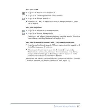Para crear un URL:

1   Haga clic en el botón de la categoría URL.
2   Haga clic en Favoritos para mostrar la lista Favoritos.
3   Haga clic en el botón Nuevo URL.
4   Introduzca un URL y un apodo en el cuadro de diálogo Añadir URL y haga
    clic en Aceptar.

Para crear una plantilla:

1   Haga clic en el botón de la categoría Plantillas.
2   Haga clic en el botón Nueva plantilla.
    Para obtener más información sobre cómo crear plantillas, consulte “Reutilizar
    contenido con plantillas y bibliotecas” en la página 395.

Para crear un elemento de biblioteca, lleve a cabo una estas operaciones:

• Haga clic en el botón de la categoría Biblioteca y, a continuación, haga clic en el
    botón Nuevo elemento de biblioteca.
• Seleccione un elemento o texto en la vista de Diseño de la ventana de
    documento y, a continuación, arrastre ese elemento o texto al panel Activos.
    Independientemente del tipo de elemento que arrastre, se creará un nuevo
    elemento de biblioteca que contendrá ese elemento.
Para obtener más información sobre cómo crear elementos de biblioteca, consulte
“Reutilizar contenido con plantillas y bibliotecas” en la página 395.




                                             Administrar e insertar activos      241
 