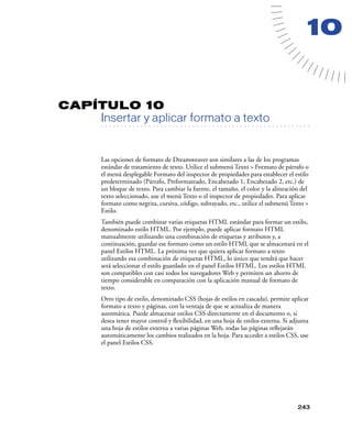 10


CAPÍTULO 10
         Insertar y aplicar formato a texto
   . . . . . . . . . . . . . . . . . . . . . . . . . . . . . . . . . . . . . . . . . . . . . . . . . . . . . . . .




         Las opciones de formato de Dreamweaver son similares a las de los programas
         estándar de tratamiento de texto. Utilice el submenú Texto > Formato de párrafo o
         el menú desplegable Formato del inspector de propiedades para establecer el estilo
         predeterminado (Párrafo, Preformateado, Encabezado 1, Encabezado 2, etc.) de
         un bloque de texto. Para cambiar la fuente, el tamaño, el color y la alineación del
         texto seleccionado, use el menú Texto o el inspector de propiedades. Para aplicar
         formato como negrita, cursiva, código, subrayado, etc., utilice el submenú Texto >
         Estilo.
         También puede combinar varias etiquetas HTML estándar para formar un estilo,
         denominado estilo HTML. Por ejemplo, puede aplicar formato HTML
         manualmente utilizando una combinación de etiquetas y atributos y, a
         continuación, guardar ese formato como un estilo HTML que se almacenará en el
         panel Estilos HTML. La próxima vez que quiera aplicar formato a texto
         utilizando esa combinación de etiquetas HTML, lo único que tendrá que hacer
         será seleccionar el estilo guardado en el panel Estilos HTML. Los estilos HTML
         son compatibles con casi todos los navegadores Web y permiten un ahorro de
         tiempo considerable en comparación con la aplicación manual de formato de
         texto.
         Otro tipo de estilo, denominado CSS (hojas de estilos en cascada), permite aplicar
         formato a texto y páginas, con la ventaja de que se actualiza de manera
         automática. Puede almacenar estilos CSS directamente en el documento o, si
         desea tener mayor control y ﬂexibilidad, en una hoja de estilos externa. Si adjunta
         una hoja de estilos externa a varias páginas Web, todas las páginas reﬂejarán
         automáticamente los cambios realizados en la hoja. Para acceder a estilos CSS, use
         el panel Estilos CSS.




                                                                                                            243
 