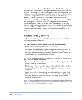 La aplicación manual de formato HTML y los estilos HTML utilizan etiquetas
                    HTML estándar (como b, font y code) que reconocen los navegadores Web más
                    utilizados. Los estilos CSS deﬁnen el formato del texto de una determinada clase o
                    redeﬁnen el formato de una etiqueta especíﬁca (como h1, h2, p o li). Los estilos
                    CSS sólo son compatibles con los siguientes navegadores Web: Netscape
                    Navigator 4.0 y Microsoft Internet Explorer 4.0 o versiones posteriores.
                    Puede utilizar estilos CSS, estilos HTML y opciones de formato manual HTML
                    en la misma página. El formato manual HTML prevalece sobre el formato
                    aplicado por un estilo HTML o CSS. Por tanto, aunque resulte un poco más
                    laborioso, puede resultar un método conveniente para modiﬁcar formato aplicado
                    por estilos HTML o CSS. Asimismo, los estilos CSS de nivel de página prevalecen
                    sobre los estilos CSS externos. Consulte “Utilizar hojas de estilos CSS” en la
                    página 259.


                    Insertar texto y objetos
                    Añada contenido a las páginas escribiendo o pegando texto e insertando objetos
                    tales como imágenes, tablas y capas.

                    Para añadir texto al documento, lleve a cabo una de estas operaciones:

                    • Escriba texto directamente en la ventana de documento.
                    • Copie texto de otra aplicación, cambie a Dreamweaver, coloque el punto de
                       inserción en la vista de Diseño de la ventana de documento y elija
                       Edición > Pegar. Dreamweaver no mantiene el formato de texto aplicado en la
                       otra aplicación, pero conserva los saltos de línea.

                    Para insertar tablas, datos tabulares, imágenes y otros objetos en el documento,
                    lleve a cabo una de estas operaciones:

                    • Use los comandos del menú Insertar para insertar los objetos especiﬁcados en el
                       punto de inserción del documento.
                    • Elija Ventana > Objetos para abrir el panel Objetos. Localice el tipo de objeto
                       que desea y haga clic en el objeto o arrástrelo para insertarlo en la ventana de
                       documento.
                       Con la mayoría de los objetos aparece un cuadro de diálogo en el que puede
                       seleccionar opciones o un archivo. Para omitir estos cuadros de diálogo, elija
                       Edición > Preferencias, seleccione General y desactive la opción Mostrar
                       diálogo al insertar objetos.
                    Nota: Para insertar múltiples espacios consecutivos, utilice Insertar > Caracteres especiales
                    > Espacio indivisible (Ctrl+Mayús+Espacio) o presione Entrar/Retorno. Pero si lo que desea
                    es alinear los elementos en columnas, utilice un tabla.




244   Capítulo 10
 
