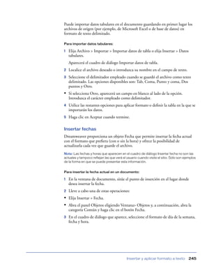 Puede importar datos tabulares en el documento guardando en primer lugar los
archivos de origen (por ejemplo, de Microsoft Excel o de base de datos) en
formato de texto delimitado.

Para importar datos tabulares:

1   Elija Archivo > Importar > Importar datos de tabla o elija Insertar > Datos
    tabulares.
    Aparecerá el cuadro de diálogo Importar datos de tabla.
2   Localice el archivo deseado o introduzca su nombre en el campo de texto.
3   Seleccione el delimitador empleado cuando se guardó el archivo como texto
    delimitado. Las opciones disponibles son: Tab, Coma, Punto y coma, Dos
    puntos y Otro.
• Si selecciona Otro, aparecerá un campo en blanco al lado de la opción.
    Introduzca el carácter empleado como delimitador.
4   Utilice las restantes opciones para aplicar formato o deﬁnir la tabla en la que se
    importarán los datos.
5   Haga clic en Aceptar cuando termine.

Insertar fechas
Dreamweaver proporciona un objeto Fecha que permite insertar la fecha actual
con el formato que preﬁera (con o sin la hora) y ofrece la posibilidad de
actualizarla cada vez que guarde el archivo.
Nota: Las fechas y horas que aparecen en el cuadro de diálogo Insertar fecha no son las
actuales y tampoco reflejan las que verá el usuario cuando visite el sitio. Sólo son ejemplos
de la forma en que se puede presentar esta información.


Para insertar la fecha actual en un documento:

1   En la ventana de documento, sitúe el punto de inserción en el lugar donde
    desea insertar la fecha.
2   Lleve a cabo una de estas operaciones:
• Elija Insertar > Fecha.
• Abra el panel Objetos eligiendo Ventana> Objetos y, a continuación, abra la
    categoría Común y haga clic en el botón Fecha.
3   En el cuadro de diálogo que aparece, seleccione el formato de día de la semana,
    fecha y hora.




                                            Insertar y aplicar formato a texto          245
 