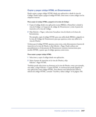 Copiar y pegar código HTML en Dreamweaver
Puede copiar y pegar código HTML desde otra aplicación o desde la vista de
Código. Puede copiar y pegar el código HTML como texto o como código con las
etiquetas intactas.

Para copiar el código HTML y pegarlo en la vista de Código:

1   Copie el código desde otra aplicación (como BBEdit o HomeSite) o desde la
    vista de Código o el inspector de código de Dreamweaver y sitúe el punto de
    inserción en la vista de Código.
2   Elija Edición > Pegar y seleccione Actualizar vista de diseño en la barra de
    herramientas.
    Por ejemplo, copie el código HTML para una tabla desde BBEdit y péguelo en
    la vista de Código de Dreamweaver para que aparezca como una tabla en la
    vista de Diseño.
Si desea que el código HTML aparezca como texto, sitúe directamente el punto de
inserción en la vista de Diseño y elija Edición > Pegar. Puede utilizar este
procedimiento si el documento de Dreamweaver contiene instrucciones para
escribir HTML y quiere que el código aparezca como texto.

Para copiar y pegar código HTML:

1   Seleccione y copie el código desde otra aplicación.
2   Sitúe el punto de inserción en la vista de Diseño y elija
    Edición > Pegar HTML.
También puede seleccionar un elemento en la vista de Diseño, como, por ejemplo,
una tabla, y elegir Edición > Copiar HTML. A continuación puede pegarlo en
otra aplicación como código HTML. Para obtener más información sobre la
edición de código HTML, consulte “Escribir y editar código” en la página 350.




                                         Insertar y aplicar formato a texto        247
 