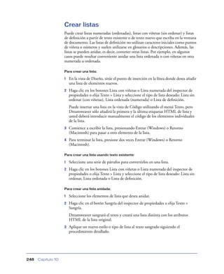 Crear listas
                    Puede crear listas numeradas (ordenadas), listas con viñetas (sin ordenar) y listas
                    de deﬁnición a partir de texto existente o de texto nuevo que escriba en la ventana
                    de documento. Las listas de deﬁnición no utilizan caracteres iniciales como puntos
                    de viñeta o números y suelen utilizarse en glosarios o descripciones. Además, las
                    listas se pueden anidar, es decir, contener otras listas. Por ejemplo, en algunos
                    casos puede resultar conveniente anidar una lista ordenada o con viñetas en otra
                    numerada u ordenada.

                    Para crear una lista:

                    1   En la vista de Diseño, sitúe el punto de inserción en la línea donde desea añadir
                        una lista de elementos nuevos.
                    2   Haga clic en los botones Lista con viñetas o Lista numerada del inspector de
                        propiedades o elija Texto > Lista y seleccione el tipo de lista deseado: Lista sin
                        ordenar (con viñetas), Lista ordenada (numerada) o Lista de deﬁnición.
                        Puede insertar una lista en la vista de Código utilizando el menú Texto, pero
                        Dreamweaver sólo añadirá la primera y la última etiquetas HTML de lista y
                        usted deberá introducir manualmente el código de los elementos individuales
                        de la lista.
                    3   Comience a escribir la lista, presionando Entrar (Windows) o Retorno
                        (Macintosh) para pasar a otro elemento de la lista.
                    4   Para terminar la lista, presione dos veces Entrar (Windows) o Retorno
                        (Macintosh).

                    Para crear una lista usando texto existente:

                    1   Seleccione una serie de párrafos para convertirlos en una lista.
                    2   Haga clic en los botones Lista con viñetas o Lista numerada del inspector de
                        propiedades o elija Texto > Lista y seleccione el tipo de lista deseado: Lista sin
                        ordenar, Lista ordenada o Lista de deﬁnición.

                    Para crear una lista anidada:

                    1   Seleccione los elementos de lista que desea anidar.
                    2   Haga clic en el botón Sangría del inspector de propiedades o elija Texto >
                        Sangría.
                        Dreamweaver sangrará el texto y creará una lista distinta con los atributos
                        HTML de la lista original.
                    3   Aplique un nuevo estilo o tipo de lista al texto sangrado siguiendo el
                        procedimiento detallado.




248   Capítulo 10
 