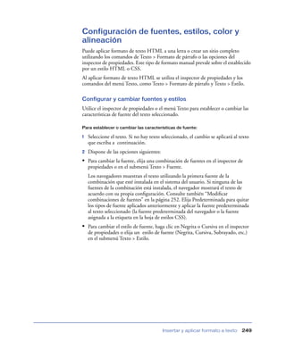 Configuración de fuentes, estilos, color y
alineación
Puede aplicar formato de texto HTML a una letra o crear un sitio completo
utilizando los comandos de Texto > Formato de párrafo o las opciones del
inspector de propiedades. Este tipo de formato manual prevale sobre el establecido
por un estilo HTML o CSS.
Al aplicar formato de texto HTML se utiliza el inspector de propiedades y los
comandos del menú Texto, como Texto > Formato de párrafo y Texto > Estilo.

Configurar y cambiar fuentes y estilos
Utilice el inspector de propiedades o el menú Texto para establecer o cambiar las
características de fuente del texto seleccionado.

Para establecer o cambiar las características de fuente:

1   Seleccione el texto. Si no hay texto seleccionado, el cambio se aplicará al texto
    que escriba a continuación.
2   Dispone de las opciones siguientes:
• Para cambiar la fuente, elija una combinación de fuentes en el inspector de
    propiedades o en el submenú Texto > Fuente.
    Los navegadores muestran el texto utilizando la primera fuente de la
    combinación que esté instalada en el sistema del usuario. Si ninguna de las
    fuentes de la combinación está instalada, el navegador mostrará el texto de
    acuerdo con su propia conﬁguración. Consulte también “Modiﬁcar
    combinaciones de fuentes” en la página 252. Elija Predeterminada para quitar
    los tipos de fuente aplicados anteriormente y aplicar la fuente predeterminada
    al texto seleccionado (la fuente predeterminada del navegador o la fuente
    asignada a la etiqueta en la hoja de estilos CSS).
• Para cambiar el estilo de fuente, haga clic en Negrita o Cursiva en el inspector
    de propiedades o elija un estilo de fuente (Negrita, Cursiva, Subrayado, etc.)
    en el submenú Texto > Estilo.




                                          Insertar y aplicar formato a texto     249
 