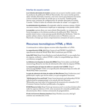 Interfaz de usuario común
Los métodos abreviados de teclado cuentan con un nuevo interfaz común a todos
los productos de publicación Web de Macromedia. Este nuevo interfaz permite
editar métodos abreviados existentes, crear otros nuevos para elementos de menús
y borrar métodos abreviados de teclado que ya no necesite. También puede
alternar entre conjuntos de conﬁguraciones de métodos abreviados de teclado.
Consulte “Utilizar el editor de métodos abreviados de teclado” en la página 92.
La administración de ventanas se ha mejorado: todas las ventanas se ajustan. Al abrir
una nueva ventana, Dreamweaver impide que se superponga a otros paneles visibles.
Los paneles   cuentan ahora con nuevo diseño Macromedia y se comportan de
forma homogénea en los distintos productos de publicación Web. Todos los
paneles tienen iconos y texto para que pueda identiﬁcarlos fácilmente. Todos los
paneles utilizan colores y fuentes del sistema tanto en Windows como en
Macintosh, al tiempo que tienen comportamientos semejantes de ajuste y arrastre.


Recursos tecnológicos HTML y Web
A continuación se indican algunos recursos útiles disponibles en la Web:
La especificación HTML 4.0 (http://www.w3.org/TR/REC-html40/)es la
especiﬁcación oﬁcial del World Wide Web Consortium para HTML.
Index DOT Html (http://www.blooberry.com/indexdot/html/)     es una amplia lista
de etiquetas, atributos y valores HTML e indica la compatibilidad que ofrecen
con distintos navegadores.
La biblioteca de etiquetas de desarrollo ZDNet (http://www.zdnet.com/devhead/
resources/tag_library/)es otra lista de información sobre todas las etiquetas HTML.
La especificación de hojas de estilos en cascada nivel 1 (CSS1) (http://
www.w3.org/TR/REC-CSS1) es la especiﬁcación oﬁcial para hojas de estilos del
World Wide Web Consortium.
La guía de referencia de hojas de estilos de Web Review (http://webreview.com/
guides/style/) explica qué son los estilos y en qué navegadores funcionan.
“CGI Scripts for Fun and Profit” (http://www.hotwired.com/webmonkey/99/26/
index4a.html?tw=programming) es un artículo del sitio Hotwired
Webmonkey que trata sobre la incorporación de secuencias de comandos CGI
(Common Gateway Interface) prefabricadas a las páginas.
El CGI Resource Index (http://www.cgi-resources.com/) es una base de datos sobre
todos los aspectos relativos a CGI, como secuencias de comandos prefabricadas,
documentación, libros e incluso contratación de programadores.
El sitio de Common Gateway Interface (http://hoohoo.ncsa.uiuc.edu/cgi/)
contiene una introducción a CGI.




                                                            Para comenzar          25
 
