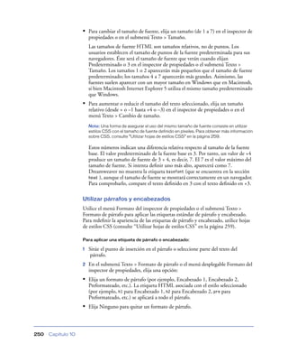 • Para cambiar el tamaño de fuente, elija un tamaño (de 1 a 7) en el inspector de
                        propiedades o en el submenú Texto > Tamaño.
                        Las tamaños de fuente HTML son tamaños relativos, no de puntos. Los
                        usuarios establecen el tamaño de puntos de la fuente predeterminada para sus
                        navegadores. Éste será el tamaño de fuente que verán cuando elijan
                        Predeterminado o 3 en el inspector de propiedades o el submenú Texto >
                        Tamaño. Los tamaños 1 o 2 aparecerán más pequeños que el tamaño de fuente
                        predeterminado; los tamaños 4 a 7 aparecerán más grandes. Asimismo, las
                        fuentes suelen aparecer con un mayor tamaño en Windows que en Macintosh,
                        si bien Macintosh Internet Explorer 5 utiliza el mismo tamaño predeterminado
                        que Windows.
                    • Para aumentar o reducir el tamaño del texto seleccionado, elija un tamaño
                        relativo (desde + o –1 hasta +4 o –3) en el inspector de propiedades o en el
                        menú Texto > Cambio de tamaño.
                        Nota: Una forma de asegurar el uso del mismo tamaño de fuente consiste en utilizar
                        estilos CSS con el tamaño de fuente definido en píxeles. Para obtener más información
                        sobre CSS, consulte “Utilizar hojas de estilos CSS” en la página 259.

                        Estos números indican una diferencia relativa respecto al tamaño de la fuente
                        base. El valor predeterminado de la fuente base es 3. Por tanto, un valor de +4
                        produce un tamaño de fuente de 3 + 4, es decir, 7. El 7 es el valor máximo del
                        tamaño de fuente. Si intenta deﬁnir uno más alto, aparecerá como 7.
                        Dreamweaver no muestra la etiqueta basefont (que se encuentra en la sección
                        head ), aunque el tamaño de fuente se mostrará correctamente en un navegador.
                        Para comprobarlo, compare el texto deﬁnido en 3 con el texto deﬁnido en +3.

                    Utilizar párrafos y encabezados
                    Utilice el menú Formato del inspector de propiedades o el submenú Texto >
                    Formato de párrafo para aplicar las etiquetas estándar de párrafo y encabezado.
                    Para redeﬁnir la apariencia de las etiquetas de párrafo y encabezado, utilice hojas
                    de estilos CSS (consulte “Utilizar hojas de estilos CSS” en la página 259).

                    Para aplicar una etiqueta de párrafo o encabezado:

                    1   Sitúe el punto de inserción en el párrafo o seleccione parte del texto del
                         párrafo.
                    2   En el submenú Texto > Formato de párrafo o el menú desplegable Formato del
                        inspector de propiedades, elija una opción:
                    • Elija un formato de párrafo (por ejemplo, Encabezado 1, Encabezado 2,
                        Preformateado, etc.). La etiqueta HTML asociada con el estilo seleccionado
                        (por ejemplo, h1 para Encabezado 1, h2 para Encabezado 2, pre para
                        Preformateado, etc.) se aplicará a todo el párrafo.
                    • Elija Ninguno para quitar un formato de párrafo.



250   Capítulo 10
 