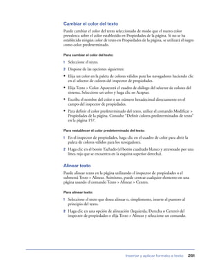 Cambiar el color del texto
Puede cambiar el color del texto seleccionado de modo que el nuevo color
prevalezca sobre el color establecido en Propiedades de la página. Si no se ha
establecido ningún color de texto en Propiedades de la página, se utilizará el negro
como color predeterminado.

Para cambiar el color del texto:

1   Seleccione el texto.
2   Dispone de las opciones siguientes:
• Elija un color en la paleta de colores válidos para los navegadores haciendo clic
    en el selector de colores del inspector de propiedades.
• Elija Texto > Color. Aparecerá el cuadro de diálogo del selector de colores del
    sistema. Seleccione un color y haga clic en Aceptar.
• Escriba el nombre del color o un número hexadecimal directamente en el
    campo del inspector de propiedades.
• Para deﬁnir el color predeterminado del texto, utilice el comando Modiﬁcar >
    Propiedades de la página. Consulte “Deﬁnir colores predeterminados de texto”
    en la página 157.

Para restablecer el color predeterminado del texto:

1   En el inspector de propiedades, haga clic en el cuadro de color para abrir la
    paleta de colores válidos para los navegadores.
2   Haga clic en el botón Tachado (el botón cuadrado blanco y atravesado por una
    línea roja que se encuentra en la esquina superior derecha).

Alinear texto
Puede alinear texto en la página utilizando el inspector de propiedades o el
submenú Texto > Alinear. Asimismo, puede centrar cualquier elemento en una
página usando el comando Texto > Alinear > Centro.

Para alinear texto:

1   Seleccione el texto que desea alinear o, simplemente, inserte el puntero al
    principio del texto.
2   Haga clic en una opción de alineación (Izquierda, Derecha o Centro) del
    inspector de propiedades o elija Texto > Alinear y seleccione un comando.




                                          Insertar y aplicar formato a texto        251
 