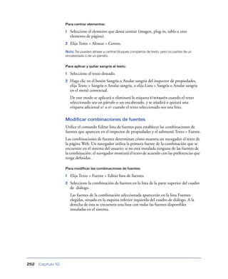 Para centrar elementos:

                    1   Seleccione el elemento que desea centrar (imagen, plug-in, tabla u otro
                        elemento de página).
                    2   Elija Texto > Alinear > Centro.
                    Nota: Se pueden alinear y centrar bloques completos de texto, pero no partes de un
                    encabezado o de un párrafo.


                    Para aplicar y quitar sangría al texto:

                    1   Seleccione el texto deseado.
                    2   Haga clic en el botón Sangría o Anular sangría del inspector de propiedades,
                        elija Texto > Sangría o Anular sangría, o elija Lista > Sangría o Anular sangría
                        en el menú contextual.
                        De este modo se aplicará o eliminará la etiqueta blockquote cuando el texto
                        seleccionado sea un párrafo o un encabezado, y se añadirá o quitará una
                        etiqueta adicional ul u ol cuando el texto seleccionado sea una lista.

                    Modificar combinaciones de fuentes
                    Utilice el comando Editar lista de fuentes para establecer las combinaciones de
                    fuentes que aparecen en el inspector de propiedades y el submenú Texto > Fuente.
                    Las combinaciones de fuentes determinan cómo muestra un navegador el texto de
                    la página Web. Un navegador utiliza la primera fuente de la combinación que se
                    encuentre en el sistema del usuario; si no está instalada ninguna de las fuentes de
                    la combinación, el navegador mostrará el texto de acuerdo con las preferencias que
                    tenga deﬁnidas.

                    Para modificar las combinaciones de fuentes:

                    1   Elija Texto > Fuente > Editar lista de fuentes.
                    2   Seleccione la combinación de fuentes en la lista de la parte superior del cuadro
                        de diálogo.
                        Las fuentes de la combinación seleccionada aparecerán en la lista Fuentes
                        elegidas, situada en la esquina inferior izquierda del cuadro de diálogo. A la
                        derecha de ésta se encuentra una lista con todas las fuentes disponibles
                        instaladas en el sistema.




252   Capítulo 10
 