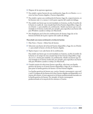 3   Dispone de las opciones siguientes:
• Para añadir o quitar fuentes de una combinación, haga clic en el botón << o >>
    entre las listas Fuentes elegidas y Fuentes disponibles.
• Para añadir o quitar una combinación de fuentes, haga clic, respectivamente, en
    los botones más (+) y menos (-) de la parte superior del cuadro de diálogo.
• Para añadir una fuente que no está instalada en el sistema, escriba el nombre de
    la fuente en cuadro de texto situado bajo la lista Fuentes disponibles y haga clic
    en el botón << para añadirla a la combinación. Añadir una fuente que no está
    instalada en el sistema resulta útil, por ejemplo, para especiﬁcar una fuente sólo
    para Windows cuando se trabaja con Macintosh.
• Para desplazarse por la lista de combinaciones de fuentes, haga clic en los
    botones de ﬂecha de la parte superior del cuadro de diálogo.

Para añadir una nueva combinación a la lista de fuentes:

1   Elija Texto > Fuente > Editar lista de fuentes.
2   Seleccione una fuente de la lista de Fuentes disponibles y haga clic en el botón
    << para añadir la fuente a la lista de Fuentes elegidas.
3   Repita el paso 2 con cada fuente de la combinación.
    Para añadir una fuente que no está instalada en el sistema, escriba el nombre de
    la fuente en el campo de texto situado bajo la lista Fuentes disponibles y haga
    clic en el << botón para añadirla a la combinación. Añadir una fuente que no
    está instalada en el sistema resulta útil, por ejemplo, para especiﬁcar una fuente
    sólo para Windows cuando se trabaja con Macintosh.
4   Cuando termine de seleccionar fuentes especíﬁcas, seleccione una familia
    genérica de fuentes en el menú Fuentes disponibles y haga clic en el botón <<
    para pasar la familia genérica de fuentes a la lista Fuentes elegidas.
    Las familias genéricas de fuentes son: cursiva, fantasía, monoespacio, sans-serif
    y serif. Si ninguna de las fuentes de la lista Fuentes elegidas está disponible en el
    sistema del usuario, el texto aparecerá en la fuente predeterminada asociada con
    la familia genérica de fuentes. Por ejemplo, la fuente monoespacio
    predeterminada en la mayoría de los sistemas es Courier.




                                          Insertar y aplicar formato a texto        253
 